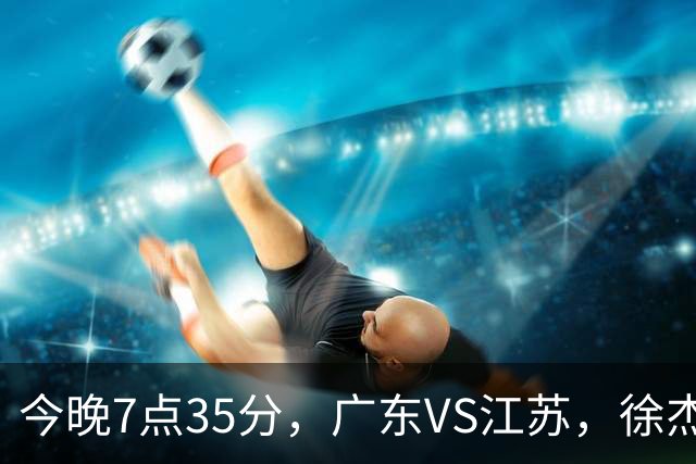 今晚7点35分，广东VS江苏，徐杰需正名，亚帅迎考验，王仕鹏担任解说！
