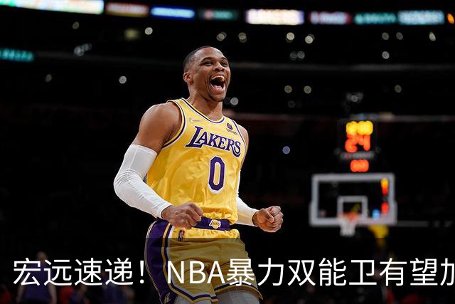 宏远速递！NBA暴力双能卫有望加盟，力保亚帅躺进总决赛？