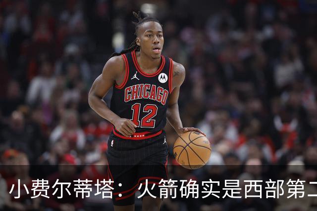 小费尔蒂塔：火箭确实是西部第二梯队 但系列赛我们不虚雷霆&马刺