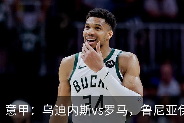 意甲：乌迪内斯vs罗马，鲁尼亚伊奇表示罗马是一支状态出色的球队