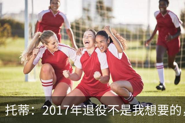 托蒂：2017年退役不是我想要的，俱乐部的决定让我感到意外