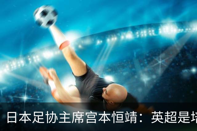 日本足协主席宫本恒靖：英超是培养日本人才的理想之地