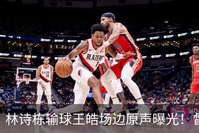 林诗栋输球王皓场边原声曝光！督促坚决无效果，赛后质问什么感觉