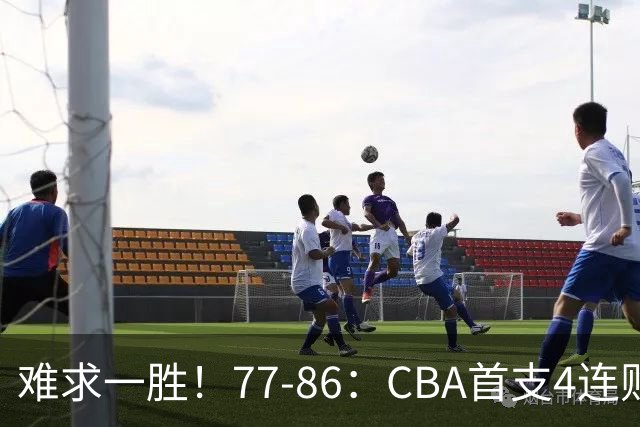 难求一胜！77-86：CBA首支4连败队出炉，真是无奈，11冠王2连胜！